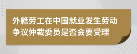 外籍劳工在中国就业发生劳动争议仲裁委员是否会要受理