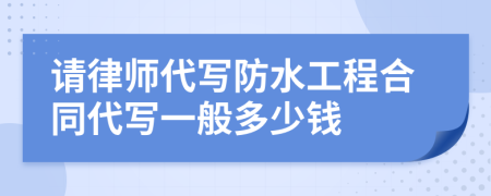 请律师代写防水工程合同代写一般多少钱