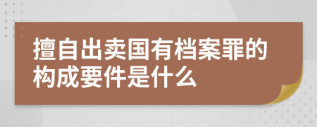 擅自出卖国有档案罪的构成要件是什么