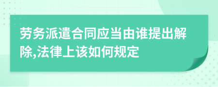 劳务派遣合同应当由谁提出解除,法律上该如何规定