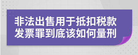 非法出售用于抵扣税款发票罪到底该如何量刑