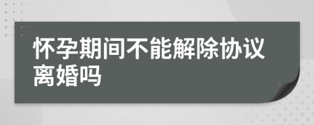 怀孕期间不能解除协议离婚吗