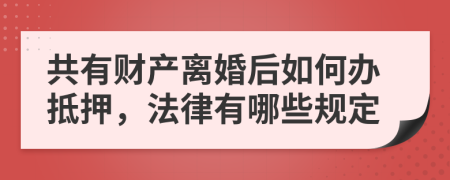 共有财产离婚后如何办抵押，法律有哪些规定