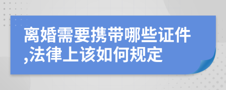 离婚需要携带哪些证件,法律上该如何规定