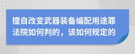 擅自改变武器装备编配用途罪法院如何判的，该如何规定的