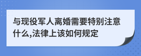 与现役军人离婚需要特别注意什么,法律上该如何规定