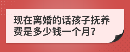 现在离婚的话孩子抚养费是多少钱一个月？