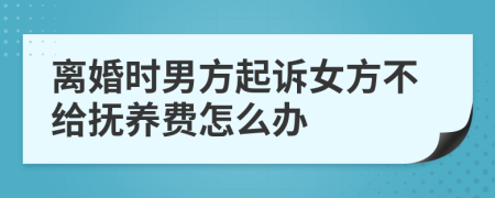 离婚时男方起诉女方不给抚养费怎么办