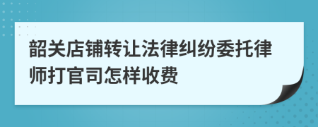 韶关店铺转让法律纠纷委托律师打官司怎样收费