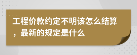 工程价款约定不明该怎么结算，最新的规定是什么