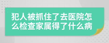 犯人被抓住了去医院怎么检查家属得了什么病