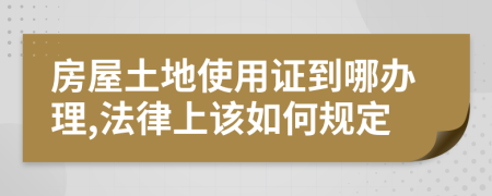 房屋土地使用证到哪办理,法律上该如何规定