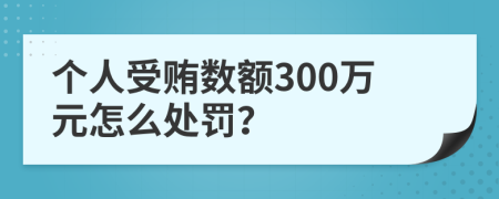 个人受贿数额300万元怎么处罚？