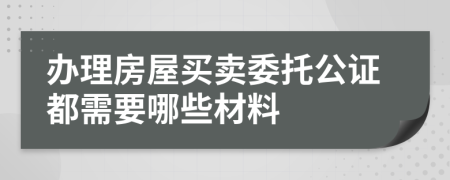 办理房屋买卖委托公证都需要哪些材料