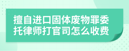 擅自进口固体废物罪委托律师打官司怎么收费