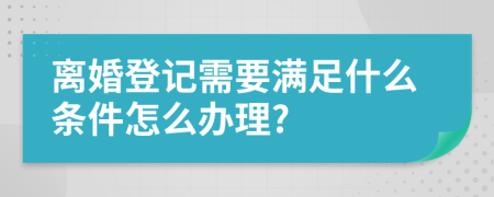 离婚登记需要满足什么条件怎么办理?