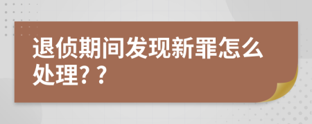 退侦期间发现新罪怎么处理? ?