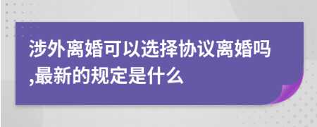涉外离婚可以选择协议离婚吗,最新的规定是什么