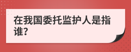 在我国委托监护人是指谁？