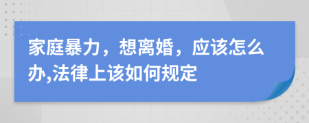 家庭暴力，想离婚，应该怎么办,法律上该如何规定