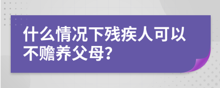 什么情况下残疾人可以不赡养父母？