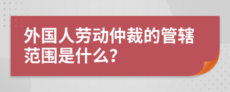 外国人劳动仲裁的管辖范围是什么？