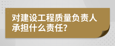 对建设工程质量负责人承担什么责任？