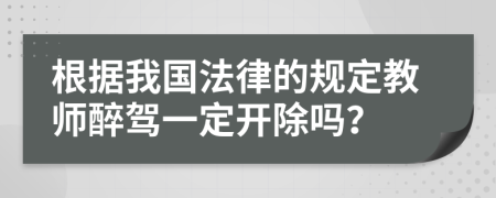 根据我国法律的规定教师醉驾一定开除吗？