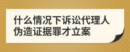 什么情况下诉讼代理人伪造证据罪才立案