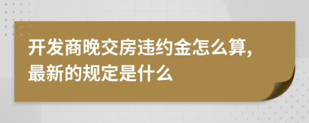 开发商晚交房违约金怎么算,最新的规定是什么