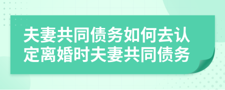 夫妻共同债务如何去认定离婚时夫妻共同债务