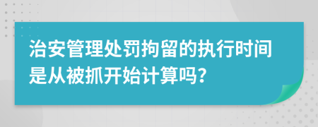 治安管理处罚拘留的执行时间是从被抓开始计算吗？