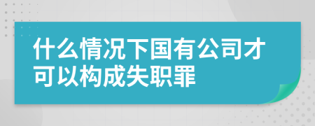 什么情况下国有公司才可以构成失职罪