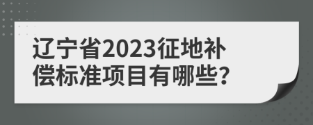 辽宁省2023征地补偿标准项目有哪些？