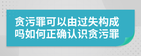 贪污罪可以由过失构成吗如何正确认识贪污罪