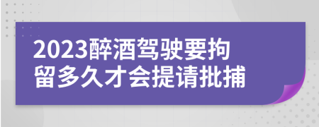 2023醉酒驾驶要拘留多久才会提请批捕