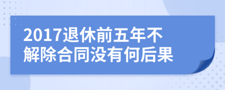 2017退休前五年不解除合同没有何后果