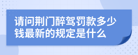 请问荆门醉驾罚款多少钱最新的规定是什么