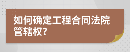 如何确定工程合同法院管辖权？