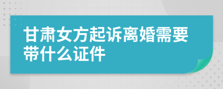 甘肃女方起诉离婚需要带什么证件