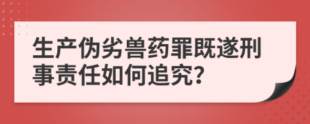 生产伪劣兽药罪既遂刑事责任如何追究？