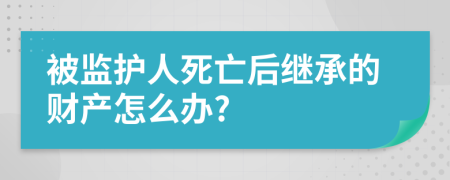 被监护人死亡后继承的财产怎么办?