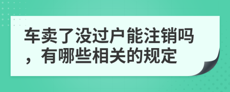 车卖了没过户能注销吗，有哪些相关的规定