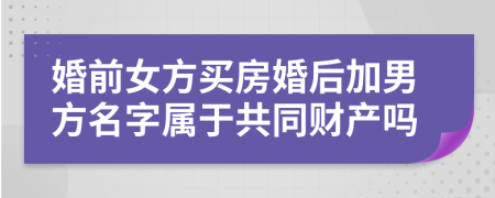 婚前女方买房婚后加男方名字属于共同财产吗