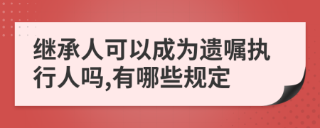 继承人可以成为遗嘱执行人吗,有哪些规定