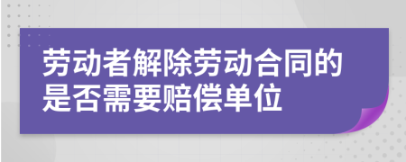 劳动者解除劳动合同的是否需要赔偿单位