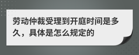 劳动仲裁受理到开庭时间是多久，具体是怎么规定的