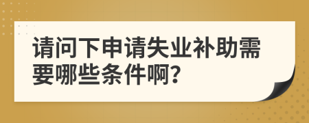 请问下申请失业补助需要哪些条件啊？