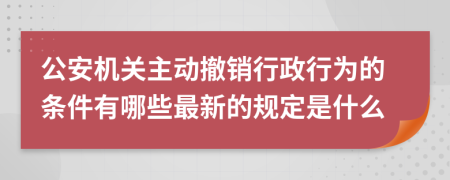 公安机关主动撤销行政行为的条件有哪些最新的规定是什么