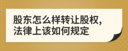 股东怎么样转让股权,法律上该如何规定